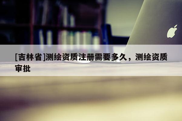 [吉林省]測繪資質注冊需要多久，測繪資質審批