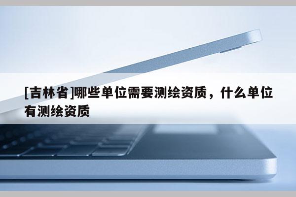 [吉林省]哪些單位需要測繪資質，什么單位有測繪資質