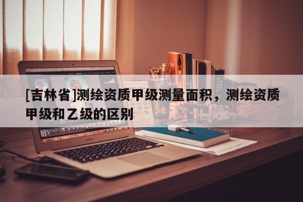 [吉林省]測繪資質(zhì)甲級測量面積，測繪資質(zhì)甲級和乙級的區(qū)別