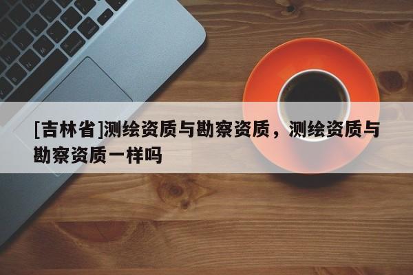[吉林省]測繪資質與勘察資質，測繪資質與勘察資質一樣嗎