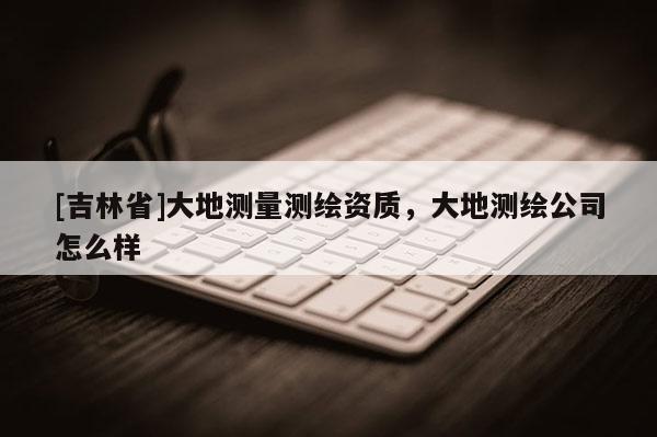 [吉林省]大地測量測繪資質，大地測繪公司怎么樣