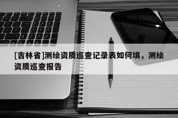 [吉林省]測繪資質巡查記錄表如何填，測繪資質巡查報告