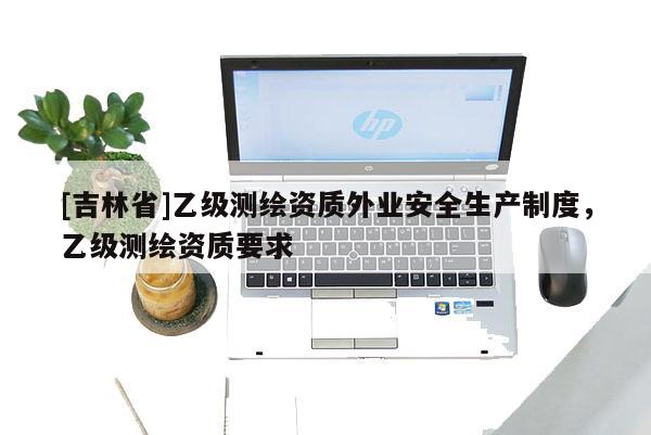 [吉林省]乙級測繪資質(zhì)外業(yè)安全生產(chǎn)制度，乙級測繪資質(zhì)要求