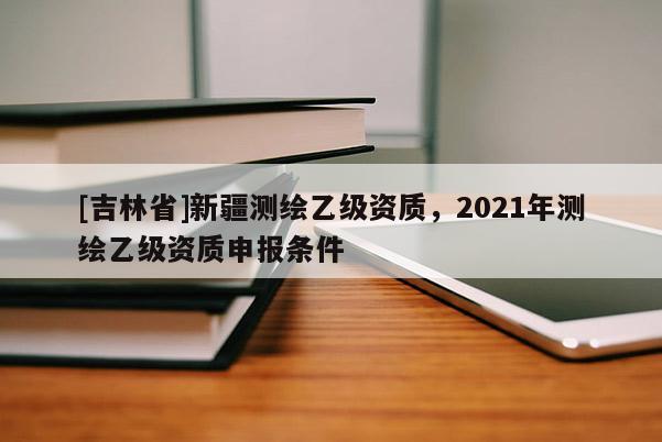 [吉林省]新疆測繪乙級資質，2021年測繪乙級資質申報條件