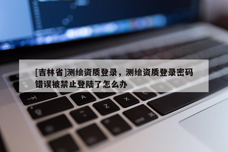 [吉林省]測繪資質登錄，測繪資質登錄密碼錯誤被禁止登陸了怎么辦