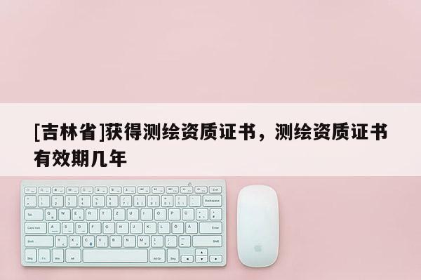 [吉林省]獲得測(cè)繪資質(zhì)證書(shū)，測(cè)繪資質(zhì)證書(shū)有效期幾年