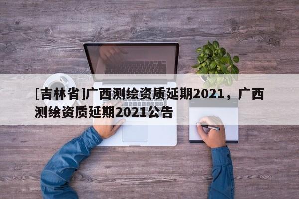 [吉林省]廣西測繪資質(zhì)延期2021，廣西測繪資質(zhì)延期2021公告