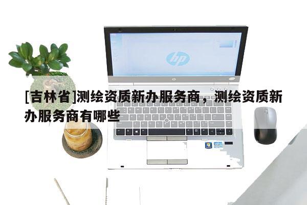 [吉林省]測(cè)繪資質(zhì)新辦服務(wù)商，測(cè)繪資質(zhì)新辦服務(wù)商有哪些