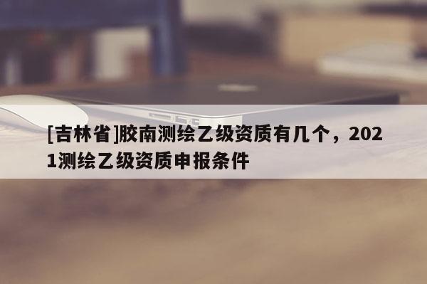 [吉林省]膠南測繪乙級(jí)資質(zhì)有幾個(gè)，2021測繪乙級(jí)資質(zhì)申報(bào)條件