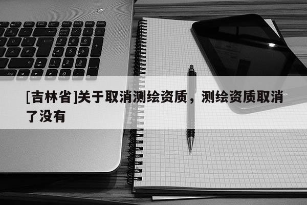 [吉林省]關(guān)于取消測(cè)繪資質(zhì)，測(cè)繪資質(zhì)取消了沒有
