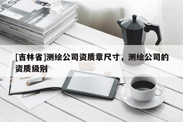[吉林省]測(cè)繪公司資質(zhì)章尺寸，測(cè)繪公司的資質(zhì)級(jí)別