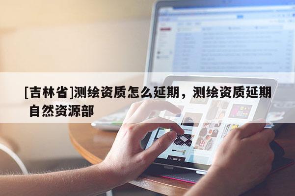 [吉林省]測繪資質(zhì)怎么延期，測繪資質(zhì)延期 自然資源部
