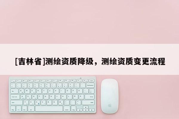 [吉林省]測繪資質降級，測繪資質變更流程