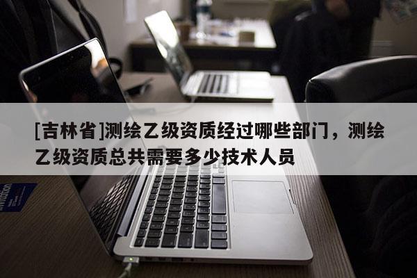 [吉林省]測繪乙級資質經過哪些部門，測繪乙級資質總共需要多少技術人員