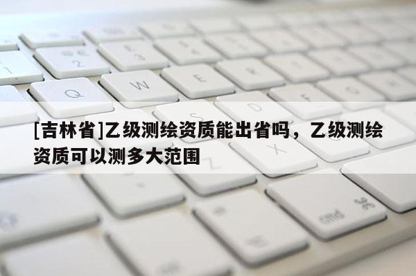 [吉林省]乙級(jí)測(cè)繪資質(zhì)能出省嗎，乙級(jí)測(cè)繪資質(zhì)可以測(cè)多大范圍