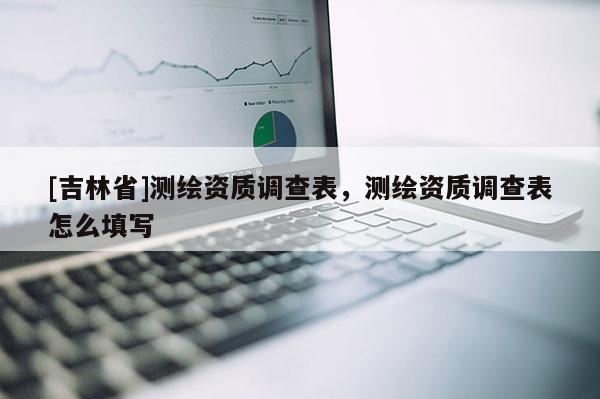 [吉林省]測(cè)繪資質(zhì)調(diào)查表，測(cè)繪資質(zhì)調(diào)查表怎么填寫(xiě)
