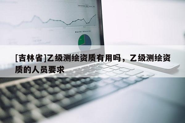 [吉林省]乙級測繪資質有用嗎，乙級測繪資質的人員要求