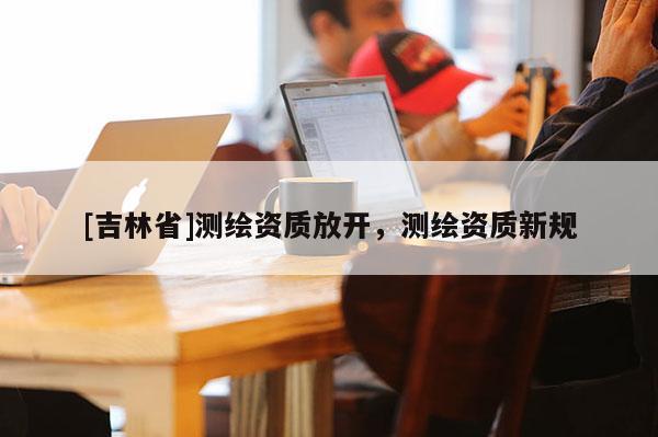 [吉林省]測繪資質放開，測繪資質新規