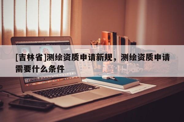 [吉林省]測繪資質申請新規，測繪資質申請需要什么條件