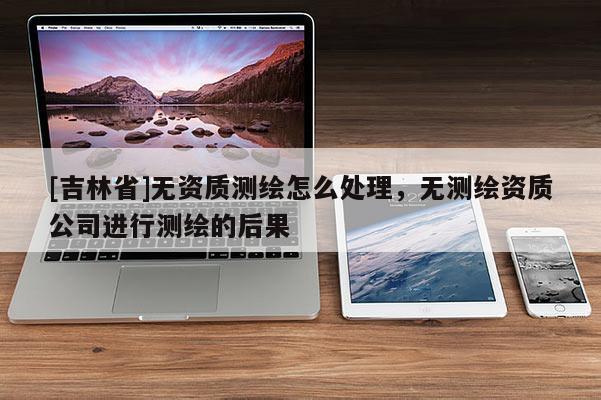 [吉林省]無資質測繪怎么處理，無測繪資質公司進行測繪的后果