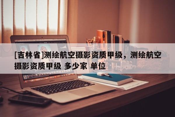 [吉林省]測繪航空攝影資質甲級，測繪航空攝影資質甲級 多少家 單位