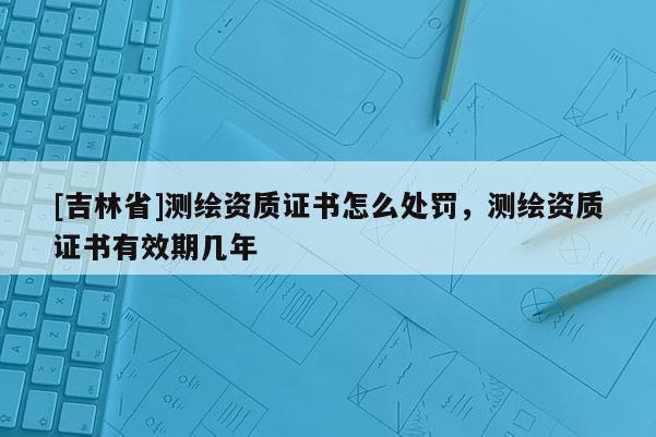 [吉林省]測繪資質證書怎么處罰，測繪資質證書有效期幾年