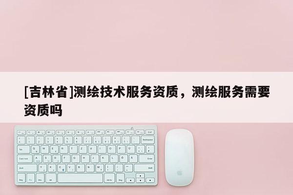 [吉林省]測繪技術(shù)服務(wù)資質(zhì)，測繪服務(wù)需要資質(zhì)嗎