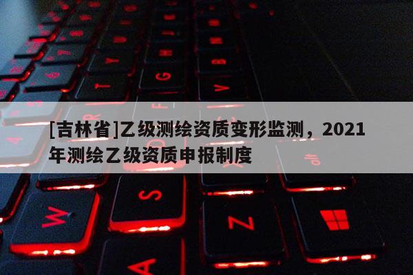 [吉林省]乙級測繪資質變形監測，2021年測繪乙級資質申報制度