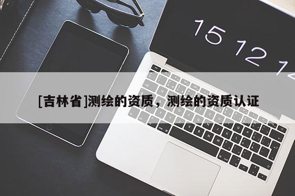 [吉林省]測繪的資質(zhì)，測繪的資質(zhì)認(rèn)證