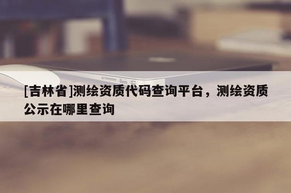 [吉林省]測繪資質代碼查詢平臺，測繪資質公示在哪里查詢