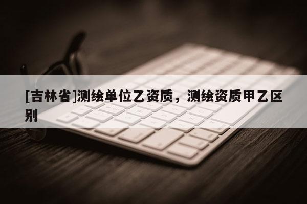 [吉林省]測繪單位乙資質(zhì)，測繪資質(zhì)甲乙區(qū)別