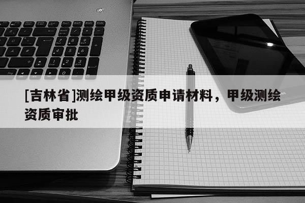 [吉林省]測繪甲級資質申請材料，甲級測繪資質審批