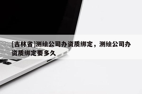 [吉林省]測繪公司辦資質綁定，測繪公司辦資質綁定要多久