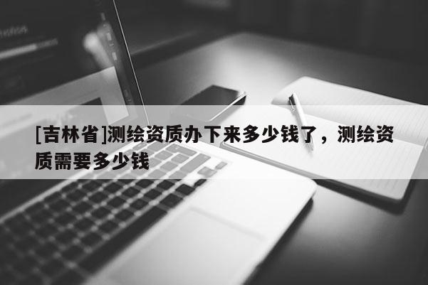 [吉林省]測繪資質辦下來多少錢了，測繪資質需要多少錢