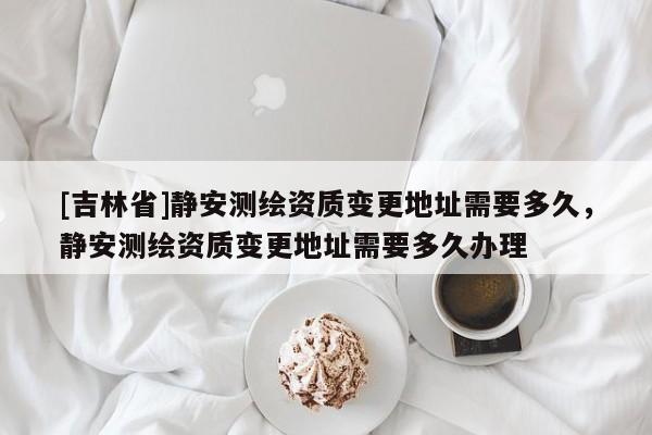 [吉林省]靜安測繪資質變更地址需要多久，靜安測繪資質變更地址需要多久辦理