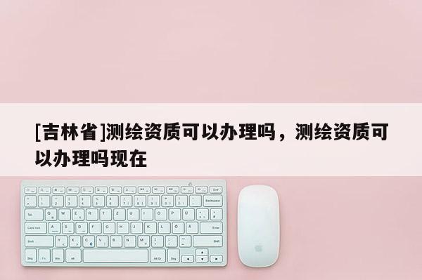 [吉林省]測繪資質可以辦理嗎，測繪資質可以辦理嗎現在