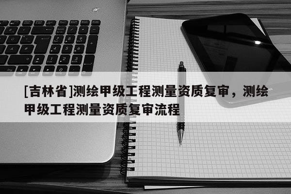 [吉林省]測繪甲級工程測量資質復審，測繪甲級工程測量資質復審流程