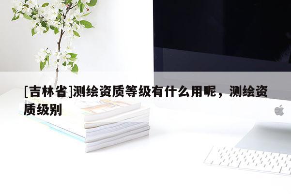 [吉林省]測繪資質等級有什么用呢，測繪資質級別