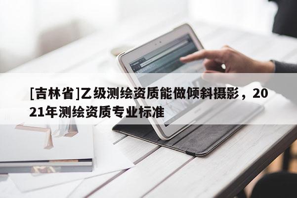 [吉林省]乙級測繪資質能做傾斜攝影，2021年測繪資質專業標準