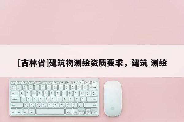 [吉林省]建筑物測繪資質(zhì)要求，建筑 測繪