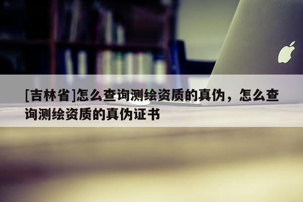[吉林省]怎么查詢測(cè)繪資質(zhì)的真?zhèn)危趺床樵儨y(cè)繪資質(zhì)的真?zhèn)巫C書