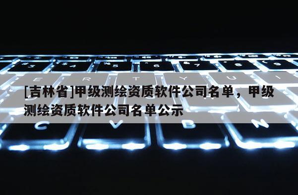 [吉林省]甲級測繪資質(zhì)軟件公司名單，甲級測繪資質(zhì)軟件公司名單公示