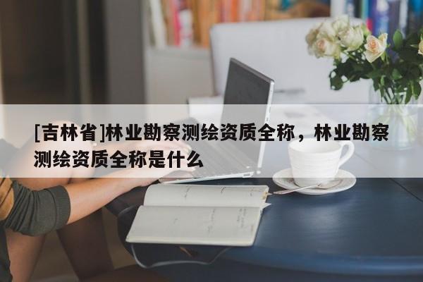 [吉林省]林業勘察測繪資質全稱，林業勘察測繪資質全稱是什么