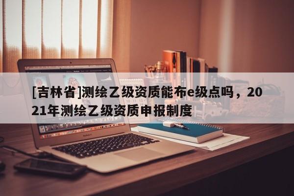 [吉林省]測繪乙級資質能布e級點嗎，2021年測繪乙級資質申報制度
