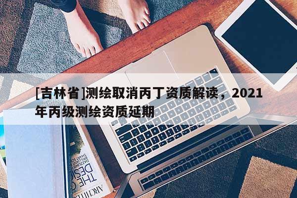 [吉林省]測繪取消丙丁資質(zhì)解讀，2021年丙級測繪資質(zhì)延期