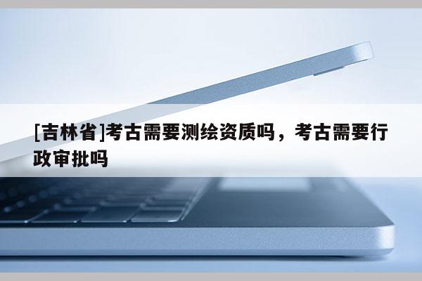 [吉林省]考古需要測繪資質嗎，考古需要行政審批嗎