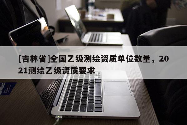 [吉林省]全國乙級測繪資質單位數量，2021測繪乙級資質要求
