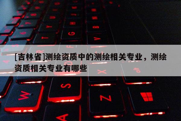 [吉林省]測繪資質中的測繪相關專業，測繪資質相關專業有哪些