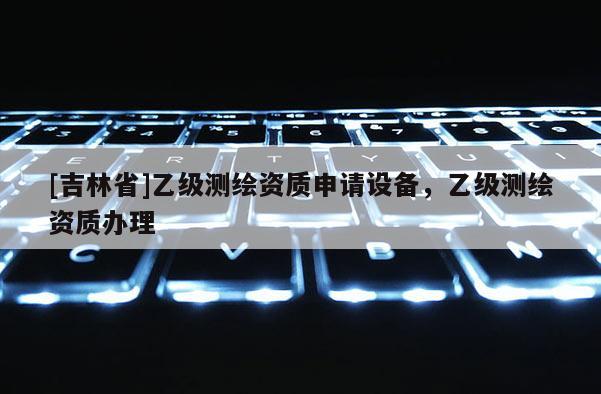 [吉林省]乙級測繪資質申請設備，乙級測繪資質辦理