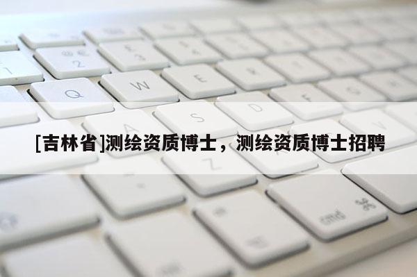 [吉林省]測繪資質(zhì)博士，測繪資質(zhì)博士招聘